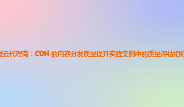 亚马逊云代理商：CDN 的内容分发质量提升实践案例中的质量评估指标体系如何完善？
