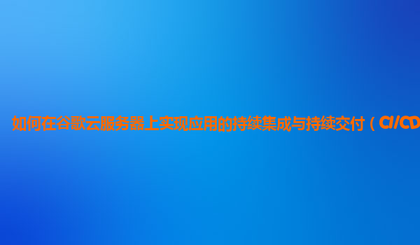 如何在谷歌云服务器上实现应用的持续集成与持续交付（CI/CD）？