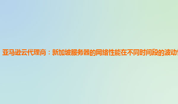 亚马逊云代理商：新加坡服务器的网络性能在不同时间段的波动情况怎样？