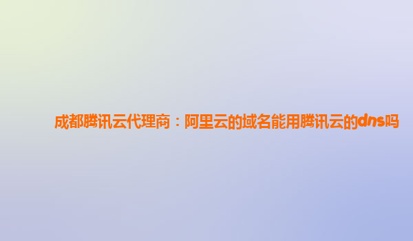 成都腾讯云代理商：阿里云的域名能用腾讯云的dns吗
