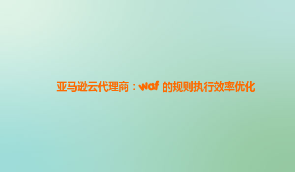 亚马逊云代理商：waf 的规则执行效率优化