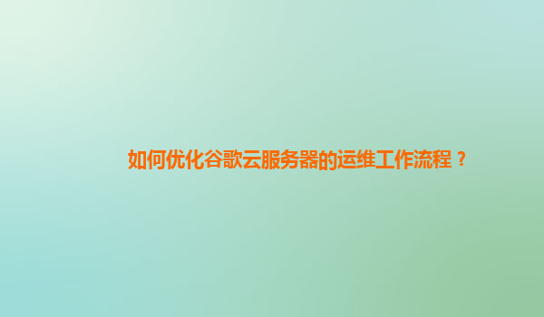 如何优化谷歌云服务器的运维工作流程？