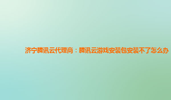 济宁腾讯云代理商：腾讯云游戏安装包安装不了怎么办