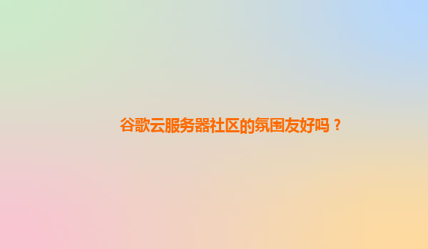 谷歌云服务器社区的氛围友好吗？