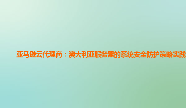 亚马逊云代理商：澳大利亚服务器的系统安全防护策略实践案例