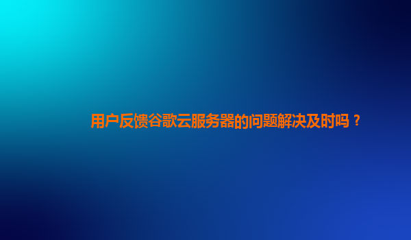 用户反馈谷歌云服务器的问题解决及时吗？