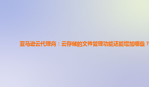 亚马逊云代理商：云存储的文件管理功能还能增加哪些？