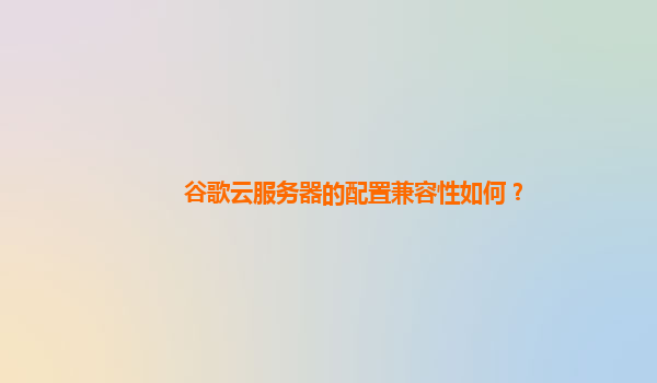 谷歌云服务器的配置兼容性如何？