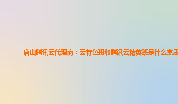 唐山腾讯云代理商：云特色班和腾讯云精英班是什么意思