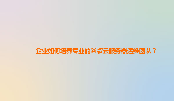 企业如何培养专业的谷歌云服务器运维团队？