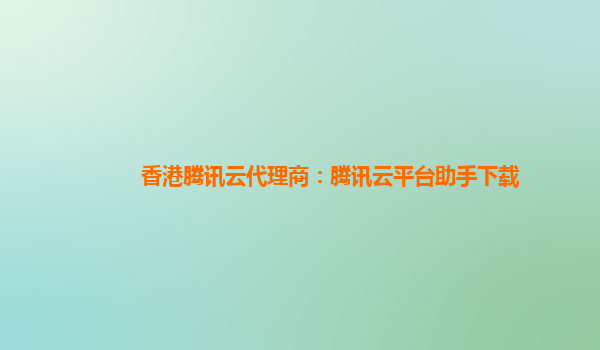 香港腾讯云代理商：腾讯云平台助手下载