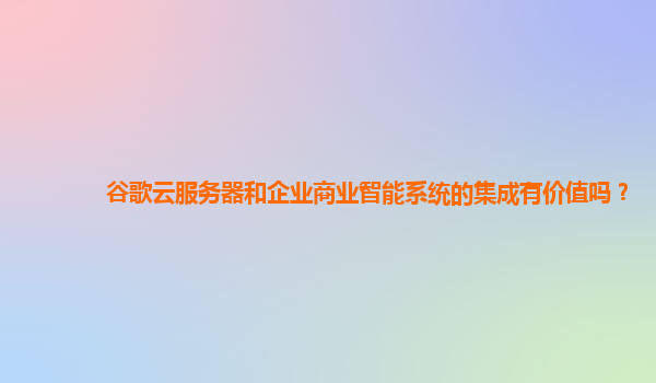 谷歌云服务器和企业商业智能系统的集成有价值吗？