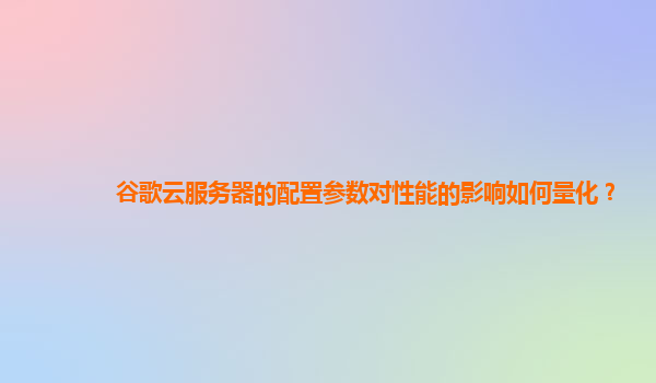 谷歌云服务器的配置参数对性能的影响如何量化？