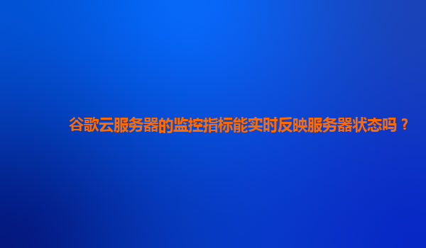 谷歌云服务器的监控指标能实时反映服务器状态吗？