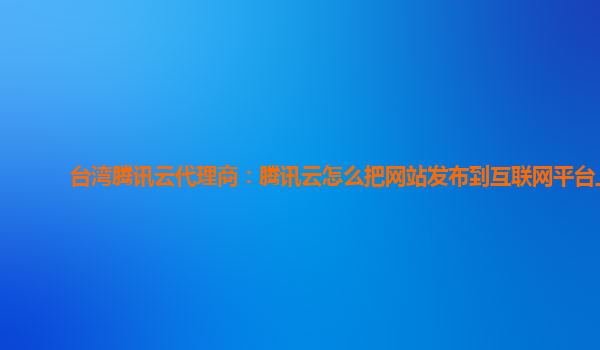 台湾腾讯云代理商：腾讯云怎么把网站发布到互联网平台上