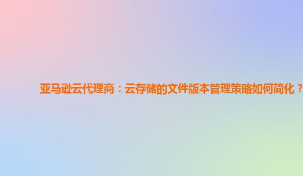 亚马逊云代理商：云存储的文件版本管理策略如何简化？