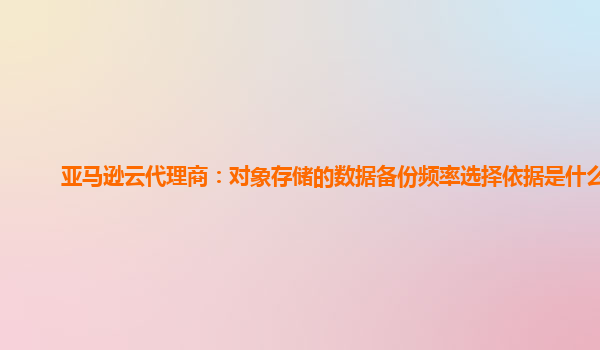 亚马逊云代理商：对象存储的数据备份频率选择依据是什么？