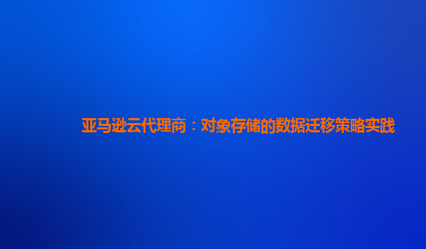 亚马逊云代理商：对象存储的数据迁移策略实践