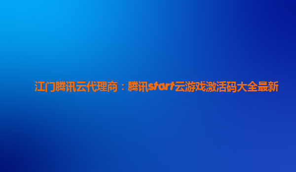 江门腾讯云代理商：腾讯start云游戏激活码大全最新