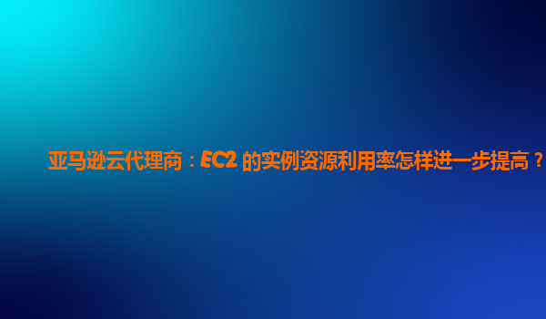 亚马逊云代理商：EC2 的实例资源利用率怎样进一步提高？