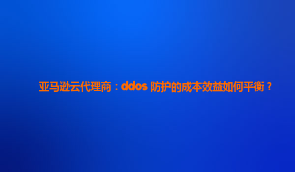 亚马逊云代理商：ddos 防护的成本效益如何平衡？