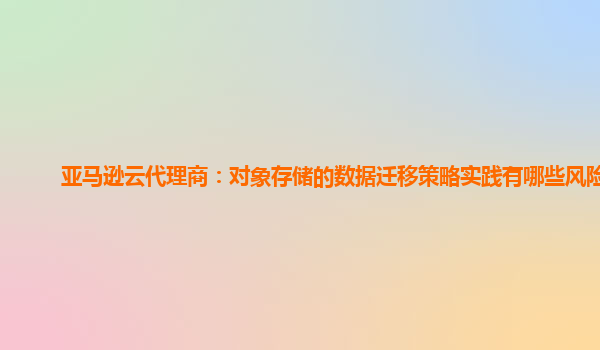 亚马逊云代理商：对象存储的数据迁移策略实践有哪些风险？