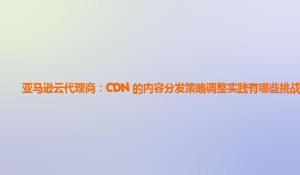 亚马逊云代理商：CDN 的内容分发策略调整实践有哪些挑战？