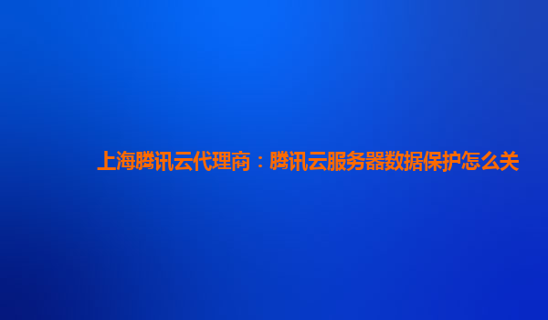 上海腾讯云代理商：腾讯云服务器数据保护怎么关