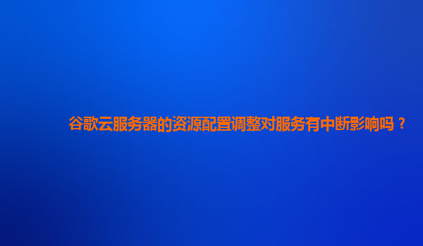 谷歌云服务器的资源配置调整对服务有中断影响吗？