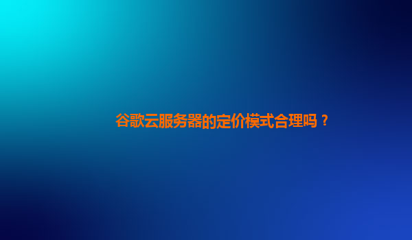 谷歌云服务器的定价模式合理吗？