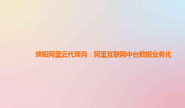 绵阳阿里云代理商：阿里互联网中台数据业务化