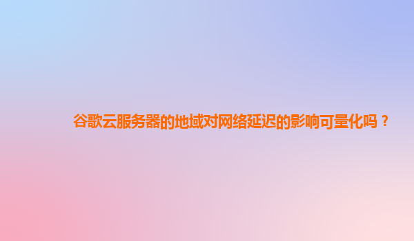 谷歌云服务器的地域对网络延迟的影响可量化吗？