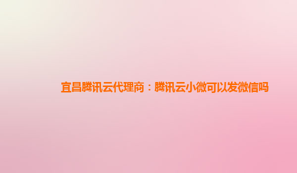 宜昌腾讯云代理商：腾讯云小微可以发微信吗
