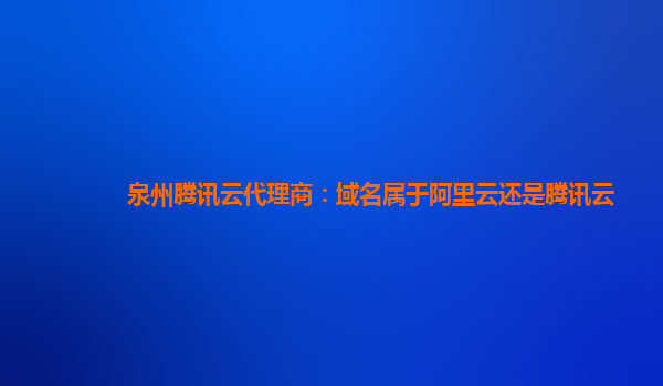 泉州腾讯云代理商：域名属于阿里云还是腾讯云