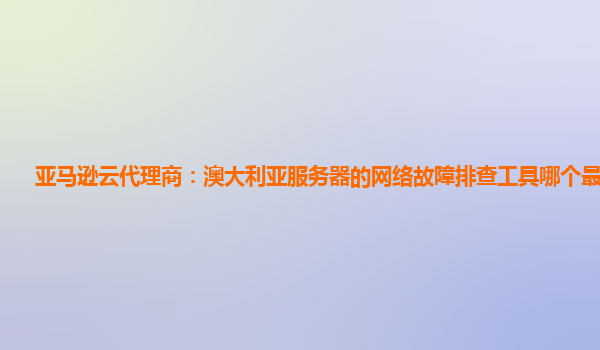 亚马逊云代理商：澳大利亚服务器的网络故障排查工具哪个最好用？