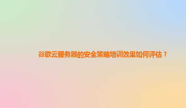谷歌云服务器的安全策略培训效果如何评估？