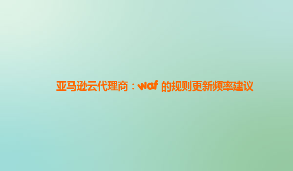 亚马逊云代理商：waf 的规则更新频率建议