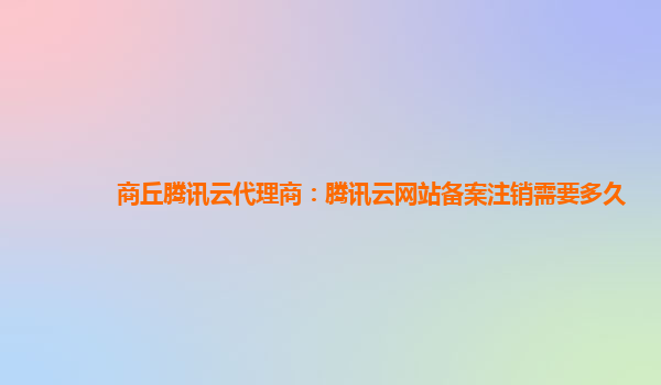 商丘腾讯云代理商：腾讯云网站备案注销需要多久