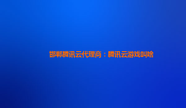 邯郸腾讯云代理商：腾讯云游戏叫啥