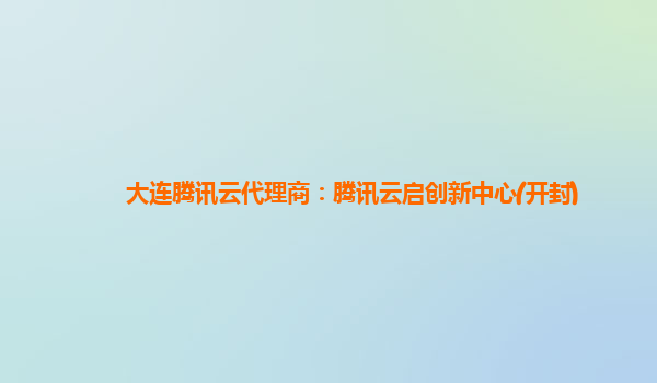大连腾讯云代理商：腾讯云启创新中心(开封)