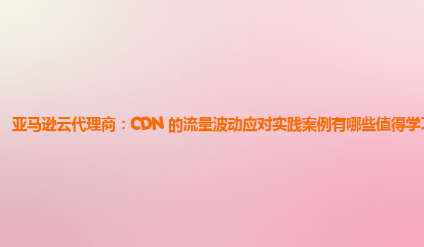 亚马逊云代理商：CDN 的流量波动应对实践案例有哪些值得学习的？