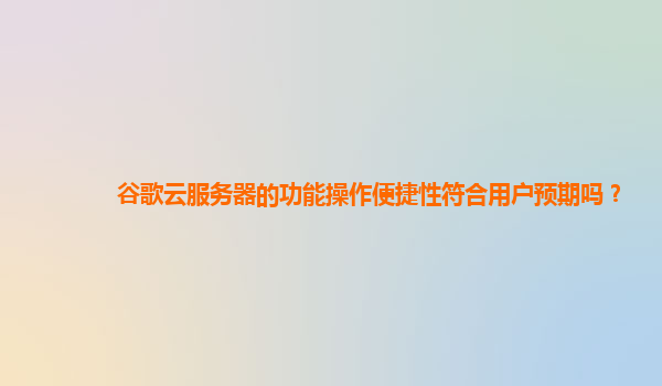 谷歌云服务器的功能操作便捷性符合用户预期吗？