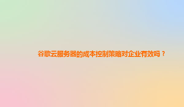 谷歌云服务器的成本控制策略对企业有效吗？