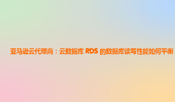亚马逊云代理商：云数据库 RDS 的数据库读写性能如何平衡？