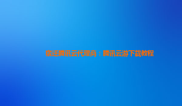宿迁腾讯云代理商：腾讯云游下载教程