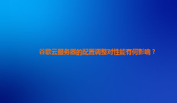 谷歌云服务器的配置调整对性能有何影响？