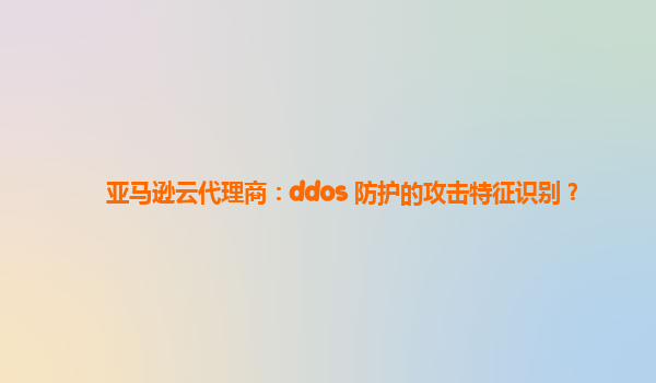 亚马逊云代理商：ddos 防护的攻击特征识别？