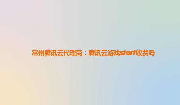 常州腾讯云代理商：腾讯云游戏start收费吗