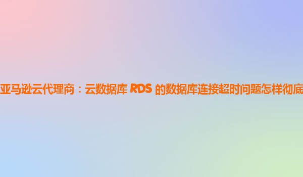 亚马逊云代理商：云数据库 RDS 的数据库连接超时问题怎样彻底解决？