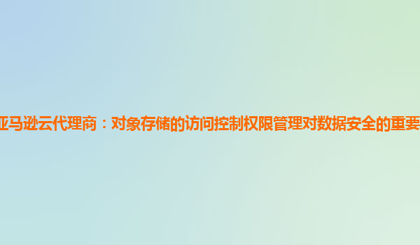 亚马逊云代理商：对象存储的访问控制权限管理对数据安全的重要性如何体现？